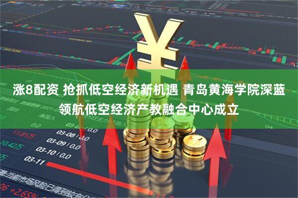 涨8配资 抢抓低空经济新机遇 青岛黄海学院深蓝领航低空经济产教融合中心成立