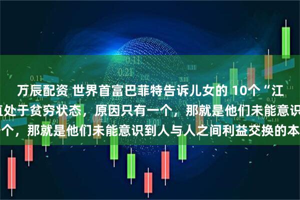 万辰配资 世界首富巴菲特告诉儿女的 10个“江湖潜规则”：1、穷人一直处于贫穷状态，原因只有一个，那就是他们未能意识到人与人之间利益交换的本质