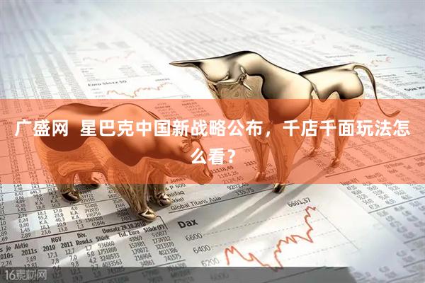 广盛网  星巴克中国新战略公布，千店千面玩法怎么看？