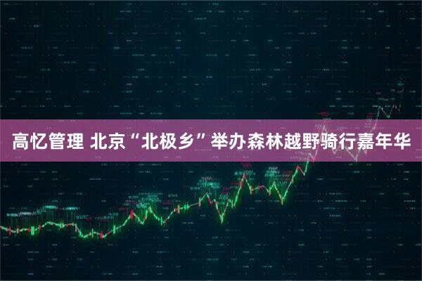 高忆管理 北京“北极乡”举办森林越野骑行嘉年华